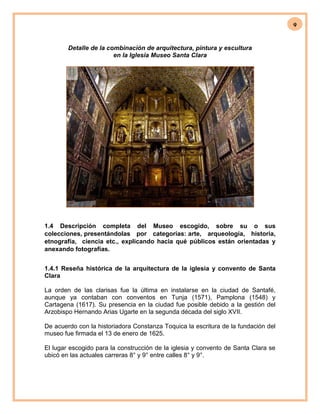 9
Detalle de la combinación de arquitectura, pintura y escultura
en la Iglesia Museo Santa Clara
1.4 Descripción completa del Museo escogido, sobre su o sus
colecciones, presentándolas por categorías: arte, arqueología, historia,
etnografía, ciencia etc., explicando hacia qué públicos están orientadas y
anexando fotografías.
1.4.1 Reseña histórica de la arquitectura de la iglesia y convento de Santa
Clara
La orden de las clarisas fue la última en instalarse en la ciudad de Santafé,
aunque ya contaban con conventos en Tunja (1571), Pamplona (1548) y
Cartagena (1617). Su presencia en la ciudad fue posible debido a la gestión del
Arzobispo Hernando Arias Ugarte en la segunda década del siglo XVII.
De acuerdo con la historiadora Constanza Toquica la escritura de la fundación del
museo fue firmada el 13 de enero de 1625.
El lugar escogido para la construcción de la iglesia y convento de Santa Clara se
ubicó en las actuales carreras 8° y 9° entre calles 8° y 9°.
 