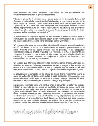10
José Alejandro Bermúdez, describe como fueron las dos propiedades que
inicialmente conformaron la iglesia y el convento:
“Queda el convento de clarisas a unas pocas cuadras del de Nuestra Señora del
Carmen; no lejos de la casa de la Real Audiencia y a una cuadra no más de la
plaza mayor de Santafé . Había empezado a construir el mismo señor Arias de
Ugarte en 1619, y para ello había comprado con sus propios recursos la casa
donde trágicamente murió en 1578 el oidor Cristóbal de Azueta y otra a donde se
trasladó en otros días el presidente don Lope de Armendáriz, después del juicio
que contra él se siguió por varios delitos” 1
A continuación se exponen algunos de los aspectos a tener en cuenta para la
construcción de lugares eclesiásticos, según el libro “Instrucciones de la fábrica y
del ajuar eclesiásticos, escrito por el arzobispo Carlos Borromeo:
“El lugar elegido debía ser destacado o elevado artificialmente a una altura de tres
o cinco escalones; la forma de la planta debía ser en cruz, preferentemente; la
única fachada que se debía decorar era la principal, y se esbozaban
especificaciones para el atrio, le pórtico y el vestíbulo, el techo, el pavimento, las
ventanas, la escalera y las gradas, el altar mayor, el coro, el tabernáculo, las
capillas y los altares menores, las imágenes o pinturas, el baptisterio, los
campanarios, los sepulcros y cementerios”2
Un aspecto que diferencia a los conventos de monjas como el Santa Clara con los
claustros de órdenes religiosas masculinas es que el ingreso a los templos se
realiza por la puerta lateral debido a que la “zona de pies” ocupada por el coro
bajo, estaba delimitada por una celosía o reja de claustro que impedía el ingreso.
El proyecto de construcción de la Iglesia de Santa Clara inicialmente estuvo a
cargo de Matías de Santiago, quien realizó la traza de iglesia y el monasterio, pero
lamentablemente murió antes de terminar el proyecto, que se dilato por 50 años,
de acuerdo a lo mencionado por el historiador Diego Angulo Íñiguez.
La iglesia se mostraba como una frontera entre el convento y la calle y su espacio
interior se convertía en un puente de contacto, el templo se pensó como una
estructura de una sola nave que se ubica paralela a la calle. La corona de la
iglesia es una bóveda falsa de cañón con lunetos, decorada estupendamente con
flores pintadas alternadas con rosetones lobulados o pentafolias en madera
recubierta con laminillas de oro. Al interior la nave y el presbiterio se encuentran
separado por un arco de triunfo o toral, la nave es iluminada por ocho ventanas
superiores en cada costado, situadas por encima de la cornisa, conformando
lunetos a través de los cuales entra la luz solar indirectamente. (Clara, 2014).
1
José Alejandro Bermúdez, A través de la antigua Santafé (Bogotá: Cromos, 1925), 65.
2
Luis Carlos Colón Llamas, “La configuración de la ciudad colonial” en Alcaldía Mayor de Bogotá, El
patrimonio urbano de Bogotá: Ciudad y Arquitectura (Bogotá: El Áncora Editores, 2003), 58.
 