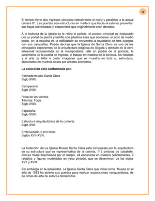 11
El templo tiene dos ingresos ubicados lateralmente al muro y paralelos a la actual
carrera 8°. Las puertas son estructuras en madera que hacia el exterior presentan
sus hojas claveteadas y estoperoles que originalmente eran dorados.
A la fachada de la iglesia se le retiro el pañete, el acceso principal es destacado
por un portal de piedra y ladrillo con pilastras lisas que sostienen un arco de medio
punto, en la esquina de la edificación se encuentra la espadaña de tres cuerpos
con sus campañas. Puede decirse que la Iglesia de Santa Clara es uno de los
principales exponentes de la arquitectura religiosa de Bogotá y también de la obra
artesanal representada en la mampostería, talla en piedra de la portada, la
carpintería de la puerta de ingreso, el trabajo en madera de la bóveda, los retablos
y el arte de tallar o pintar imágenes que se muestra en toda su estructura,
elaborados en muchos casos por artistas anónimos.
La colección está conformada por:
Fachada museo Santa Clara
Siglo XVIII.
Campanario
Siglo XVIII.
Rosa de los vientos.
Técnica: Forja.
Siglo XVIII.
Espadaña.
Siglo XVIII.
Estructura arquitectónica de la cubierta.
Siglo XVII.
Embovedado y arco toral
Siglos XVII-XVIII.
La Colección de La Iglesia Museo Santa Clara está compuesta por la arquitectura
de su estructura que es representativa de la colonia, 112 pinturas de caballete,
pintura mural diseminada por el templo, 24 esculturas en madera policromadas, 9
retablos y figuras modeladas en yeso pintado, que se determinan de los siglos
XVII y XVIII.
Sin embargo en la actualidad, La Iglesia Santa Clara que inicia como Museo en el
año de 1983 ha abierto sus puertas para realizar exposiciones vanguardistas, de
de obras de arte de autores destacados.
 