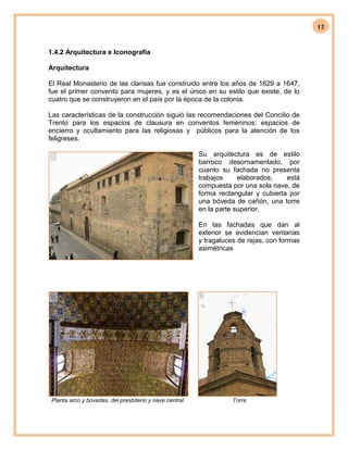 12
1.4.2 Arquitectura e Iconografía
Arquitectura
El Real Monasterio de las clarisas fue construido entre los años de 1629 a 1647,
fue el primer convento para mujeres, y es el único en su estilo que existe, de lo
cuatro que se construyeron en el país por la época de la colonia.
Las características de la construcción siguió las recomendaciones del Concilio de
Trento para los espacios de clausura en conventos femeninos: espacios de
encierro y ocultamiento para las religiosas y públicos para la atención de los
feligreses.
Su arquitectura es de estilo
barroco desornamentado, por
cuanto su fachada no presenta
trabajos elaborados, está
compuesta por una sola nave, de
forma rectangular y cubierta por
una bóveda de cañón, una torre
en la parte superior.
En las fachadas que dan al
exterior se evidencian ventanas
y tragaluces de rejas, con formas
asimétricas
Planta arco y bovedas, del presbiterio y nave central Torre
 