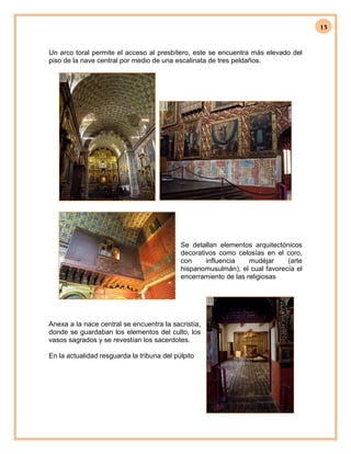 13
Un arco toral permite el acceso al presbítero, este se encuentra más elevado del
piso de la nave central por medio de una escalinata de tres peldaños.
Se detallan elementos arquitectónicos
decorativos como celosías en el coro,
con influencia mudéjar (arte
hispanomusulmán), el cual favorecía el
encerramiento de las religiosas
Anexa a la nace central se encuentra la sacristía,
donde se guardaban los elementos del culto, los
vasos sagrados y se revestían los sacerdotes.
En la actualidad resguarda la tribuna del púlpito
 