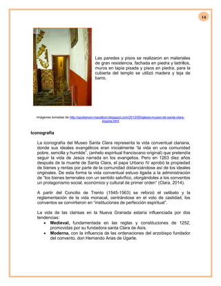 14
Las paredes y pisos se realizaron en materiales
de gran resistencia, fachada en piedra y ladrillos,
muros en tapia pisada y pisos en piedra, para la
cubierta del templo se utilizó madera y teja de
barro.
Imágenes tomadas de http://spoliarium-macellum.blogspot.com/2013/09/iglesia-museo-de-santa-clara-
bogota.html
Iconografía
La iconografía del Museo Santa Clara representa la vida conventual clariana,
donde sus ideales evangélicos eran inicialmente “la vida en una comunidad
pobre, sencilla y humilde”, (anhelo espiritual franciscano original) que pretendía
seguir la vida de Jesús narrada en los evangelios. Pero en 1263 diez años
después de la muerte de Santa Clara, el papa Urbano IV aprobó la propiedad
de bienes y rentas por parte de la comunidad distanciándose así de los ideales
originales. De esta forma la vida conventual estuvo ligada a la administración
de “los bienes terrenales con un sentido salvífico, otorgándoles a los conventos
un protagonismo social, económico y cultural de primer orden” (Clara, 2014).
A partir del Concilio de Trento (1545-1563) se reforzó el celibato y la
reglamentación de la vida monacal, centrándose en el voto de castidad, los
conventos se convirtieron en “instituciones de perfección espiritual”.
La vida de las clarisas en la Nueva Granada estaría influenciada por dos
tendencias:
 Medieval, fundamentada en las reglas y constituciones de 1252,
promovidas por su fundadora santa Clara de Asís.
 Moderna, con la influencia de las ordenaciones del arzobispo fundador
del convento, don Hernando Arias de Ugarte.
 