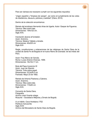 15
Para ser clarisas era necesario cumplir con los siguientes requisitos:
“origen español y “limpieza de sangre”, así como el cumplimiento de los votos
de obediencia, clausura, pobreza y castidad” (Clara, 2014).
Dentro de la colección encontramos:
Retrato del arzobispo Hernando Arias de Ugarte. Autor: Gaspar de Figueroa.
Técnica: Óleo sobre tela.
Dimensiones: 194x122 cm.
Siglo XVII.
Inscripción alusiva al fundador.
Autor: Anónimo.
Técnica: Madera Tallada y dorada.
Dimensiones: 40x225 cm
Siglo XVII
Regla, constituciones y ordenaciones de las religiosas de Santa Clara de la
ciudad de Santa Fe de Bogotá en el nuevo Reino de Granada: de las Indias del
Perú.
Autor: Fray Marco de Vancés.
Roma: Lucas Antonio Charcas, 1699.
Dimensiones: 16x10x1.7 cm.
Bula del Papa Inocencio XI
Autor: Juan de Obando
Técnica: Tinta sobre papel.
Dimensiones: 23.5x29.5 cm
Fechado: Mayo 23 de 1682.
Retrato de Antonia Pastrana y Cabrera.
Autor: Anónimo.
Técnica: Óleo sobre tela.
Dimensiones: 110x83 cm
Siglo XVII.
Convento de Santa Clara.
Fotografía.
Archivo José Vicente ortega.
Ricaurte – Sociedad e Mejoras y Ornato de Bogotá.
A un hábito. Cava Hortelano.1702
Partitura manuscrita
Siglo XVIII
Archivo del Monasterio de Santa Clara de Bogotá.
 