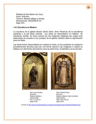 16
Retablo de San Martín de Tours.
Autor: Anónimo.
Técnica: Madera tallada y dorada.
Dimensiones: 325x298x76 cm
Siglo XVII.
1.4.3 Escultura en Madera
La escultura de la Iglesia Museo Santa Clara, tiene influencia de la escultórica
española y la del Quito colonial. Las obras se desarrollaron en talleres de
escultores criollos. Su tema central son las imágenes religiosas las cuales eran
elaboradas de acuerdo a los consejos de la Iglesia Católica dada la significación
para los fieles.
Las obras fueron desarrolladas en madera en bulto, en los acabados se realizaron
procedimientos técnicos para dar una forma natural a las imágenes o realzar su
belleza con elementos decorativos como la policromía, el estofado y el encarnado.
San Juan de Dios
Anónimo
Madera tallada y
policromada
47x 17 x 20 cm
Siglo XVIII
San Vicente Ferrer
Anónimo
Madera tallada y tela encolada
policromada
165x 105 x 50 cm
Siglo XVIII
Tomado de http://www.museocolonial.gov.co/colecciones/piezas-del-mes/Paginas/default.aspx
 