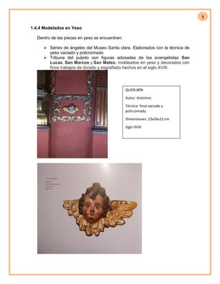 2
1.4.4 Modelados en Yeso
Dentro de las piezas en yeso se encuentran:
 Series de ángeles del Museo Santa clara. Elaborados con la técnica de
yeso vaciado y policromado.
 Tribuna del pulpito con figuras adosadas de los evangelistas San
Lucas, San Marcos y San Mateo, moldeados en yeso y decorados con
finos trabajos de dorado y esgrafiado hechos en el siglo XVIII.
QUERUBÍN
Autor: Anónimo
Técnica: Yeso vaciado y
policromado.
Dimensiones: 23x36x15 cm
Siglo XVIII
 