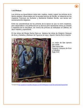 4
1.4.5 Pintura
Las pinturas se desarrollaron sobre tela, madera, metal o papel, los pintores de la
época estaban influenciados por la escuela barroca de Sevilla, en especial por los
maestros Francisco de Zurbarán y Bartolomé Esteban Murillo, sus temas son
exclusivamente religiosos.
Entre las características de los pintores de la época es que no eran creadores,
pero desarrollaron una perfección en su técnica para representar obras ya creadas
o aspectos de la naturaleza, así mismo las pinturas se realizaban en talleres, es
decir maestro y aprendices.
En las obras del Museo Santa Clara se destaca las obras de Gregorio Vázquez
de Arce y Ceballos y Baltasar de Figueroa (el viejo), Agustín García Zorro Useche
La visión de San Ignacio
de Loyola
Óleo sobre tela
Gregorio Vásquez de Arce
y Ceballos
Siglo XVII
Tomado de http://spoliarium-macellum.blogspot.com/2013/09/iglesia-museo-de-santa-clara-bogota.html
 
