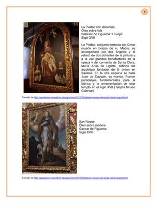 5
La Piedad con donantes
Óleo sobre tela
Baltasar de Figueroa “El viejo”
Siglo XVII
La Piedad, conjunto formado por Cristo
muerto en brazos de su Madre, es
acompañada por dos ángeles y el
retrato de dos donantes de la pintura y
a la vez grandes benefactores de la
iglesia y del convento de Santa Clara.
María Arias de Ugarte, sobrina del
arzobispo fundador de la orden en
Santafé. En la otra esquina se halla
Juan de Capyain, su marido. Fueron
personajes fundamentales para la
fábrica y la ornamentación de este
templo en el siglo XVII (Tarjeta Museo
Colonial).
Tomado de http://spoliarium-macellum.blogspot.com/2013/09/iglesia-museo-de-santa-clara-bogota.html
San Roque
Óleo sobre madera
Gaspar de Figueroa
Siglo XVII
Tomado de http://spoliarium-macellum.blogspot.com/2013/09/iglesia-museo-de-santa-clara-bogota.html
 