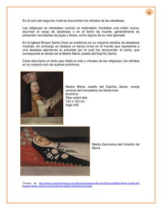 6
En el coro del segundo nivel se encuentran los retratos de las abadesas.
Las religiosas se retrataban cuando se ordenaban, fundaban una orden nueva,
asumían el cargo de abadesas o en el lecho de muerte, generalmente se
presentan recubiertas de joyas y flores, como signos de su vida ejemplar.
En la Iglesia Museo Santa Clara se evidencia en su mayoría retratos de abadesas
muertas, sin embargo se destaca un lienzo único en el mundo que representa a
una abadesa ejerciendo la actividad por la cual fue reconocida: el canto, que
corresponde al retrato de la Madre María Josefa del Espíritu Santo.
Cada obra tiene un texto que relata la vida y virtudes de las religiosas, los retratos
en su mayoría son de autores anónimos.
Madre María Josefa del Espíritu Santo, monja
cantora del monasterio de Santa Inés
Anónimo
Óleo sobre tela
143 x 153 cm
Siglo XIX
Madre Genoveva del Corazón de
María
Tomado de http://www.museocolonial.gov.co/colecciones/piezas-del-mes/Paginas/Madre-Maria-Josefa-del-
Espiritu-Santo,-monja-cantora-del-monasterio-de-Santa-Ines.aspx
 