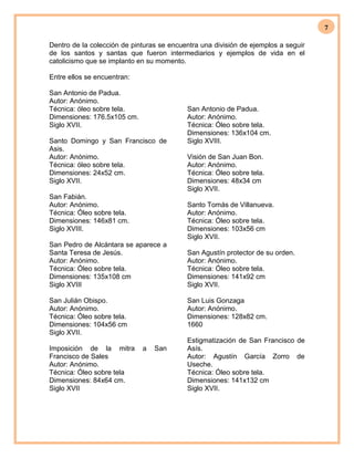 7
Dentro de la colección de pinturas se encuentra una división de ejemplos a seguir
de los santos y santas que fueron intermediarios y ejemplos de vida en el
catolicismo que se implanto en su momento.
Entre ellos se encuentran:
San Antonio de Padua.
Autor: Anónimo.
Técnica: óleo sobre tela.
Dimensiones: 176.5x105 cm.
Siglo XVII.
Santo Domingo y San Francisco de
Asis.
Autor: Anónimo.
Técnica: óleo sobre tela.
Dimensiones: 24x52 cm.
Siglo XVII.
San Fabián.
Autor: Anónimo.
Técnica: Óleo sobre tela.
Dimensiones: 146x81 cm.
Siglo XVIII.
San Pedro de Alcántara se aparece a
Santa Teresa de Jesús.
Autor: Anónimo.
Técnica: Óleo sobre tela.
Dimensiones: 135x108 cm
Siglo XVIII
San Julián Obispo.
Autor: Anónimo.
Técnica: Óleo sobre tela.
Dimensiones: 104x56 cm
Siglo XVII.
San Antonio de Padua.
Autor: Anónimo.
Técnica: Óleo sobre tela.
Dimensiones: 136x104 cm.
Siglo XVIII.
Visión de San Juan Bon.
Autor: Anónimo.
Técnica: Óleo sobre tela.
Dimensiones: 48x34 cm
Siglo XVII.
Santo Tomás de Villanueva.
Autor: Anónimo.
Técnica: Óleo sobre tela.
Dimensiones: 103x56 cm
Siglo XVII.
San Agustín protector de su orden.
Autor: Anónimo.
Técnica: Óleo sobre tela.
Dimensiones: 141x92 cm
Siglo XVII.
San Luis Gonzaga
Autor: Anónimo.
Dimensiones: 128x82 cm.
1660
Imposición de la mitra a San
Francisco de Sales
Autor: Anónimo.
Técnica: Óleo sobre tela
Dimensiones: 84x64 cm.
Siglo XVII
Estigmatización de San Francisco de
Asís.
Autor: Agustín García Zorro de
Useche.
Técnica: Óleo sobre tela.
Dimensiones: 141x132 cm
Siglo XVII.
 