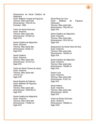 2
Desposorios de Santa Catalina de
Alejandría
Autor: Baltasar Vargas de Figueroa
Técnica: Óleo sobre tela
Dimensiones: 133x103 cm
Fechado: 1666
Visión de Santa Gertrudis
Autor: Anónimo
Técnica: Óleo sobre tela
Dimensiones: 147x83 cm
Siglo XVII
Santa Catalina de Alejandría
Autor: Anónimo
Técnica: Óleo sobre tela.
Dimensiones: 43x35 cm
Siglo XVII
Santa Catalina
Autor: Anónimo
Técnica: Óleo sobre tela
Dimensiones: 121x74 cm
Siglo XVII
Visión de Santa Teresa de Jesús
Autor: Anónimo
Técnica: Óleo sobre tela
121x74 cm
Siglo XVII
Santa Rosalía de Palermo
Autor: Baltasar de Figueroa
(Atribuido)
Técnica: Óleo sobre tela
Dimensiones: 155X108 cm
Siglo XVII
Santa Catalina de Alejandría
Autor: Anónimo
Técnica: Óleo sobre tela
Dimensiones: 110x82 cm
Siglo XVII
Santa Rosa de Lima
Autor: Baltasar de Figueroa
(Atribuido)
Técnica: Óleo sobre tela
Dimensiones: 155x105 cm
Siglo XVII
Santa Catalina de Alejandría
Autor: Anónimo.
Técnica: Óleo sobre tela.
Dimensiones: 167x120 cm
Siglo XVII
Desposorios de Santa Clara de Asís
Autor: Anónimo
Técnica: Óleo sobre tela
Dimensiones: 130x90 cm
Siglo XVII
Santa Catalina de Alejandría
Autor: Anónimo
Técnica: Óleo sobre tela
Dimensiones: 140x88 cm
Siglo XVII
Santa Lucía
Autor: Anónimo
Técnica: Óleo sobre tela
Dimensiones: 31x27 cm
Siglo XVII
Santa Helena
Autor: Anónimo
Técnica: Óleo sobre tela
Dimensiones: 40x33
Siglo XVII
Visión de Santa Gertrudis
Autor: Anónimo
Dimensiones: 199x88 cm
Siglo XVIII
 