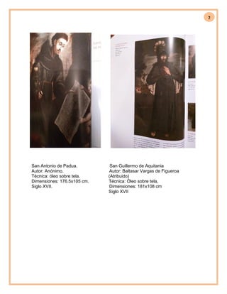 2
San Antonio de Padua. San Guillermo de Aquitania
Autor: Anónimo. Autor: Baltasar Vargas de Figueroa
Técnica: óleo sobre tela. (Atribuido)
Dimensiones: 176.5x105 cm. Técnica: Óleo sobre tela,
Siglo XVII. Dimensiones: 181x108 cm
Siglo XVII
 