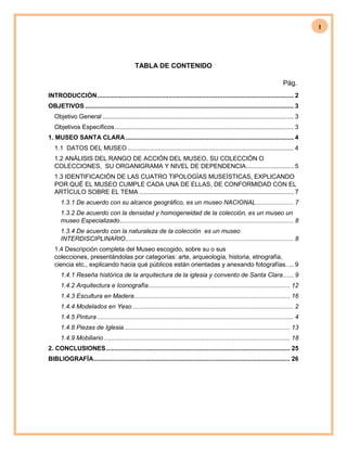 1
TABLA DE CONTENIDO
Pág.
INTRODUCCIÓN............................................................................................................... 2
OBJETIVOS ...................................................................................................................... 3
Objetivo General ............................................................................................................ 3
Objetivos Específicos..................................................................................................... 3
1. MUSEO SANTA CLARA............................................................................................... 4
1.1 DATOS DEL MUSEO.............................................................................................. 4
1.2 ANÁLISIS DEL RANGO DE ACCIÓN DEL MUSEO, SU COLECCIÓN O
COLECCIONES, SU ORGANIGRAMA Y NIVEL DE DEPENDENCIA........................... 5
1.3 IDENTIFICACIÓN DE LAS CUATRO TIPOLOGÍAS MUSEÍSTICAS, EXPLICANDO
POR QUÉ EL MUSEO CUMPLE CADA UNA DE ELLAS, DE CONFORMIDAD CON EL
ARTÍCULO SOBRE EL TEMA ....................................................................................... 7
1.3.1 De acuerdo con su alcance geográfico, es un museo NACIONAL ..................... 7
1.3.2 De acuerdo con la densidad y homogeneidad de la colección, es un museo un
museo Especializado.................................................................................................. 8
1.3.4 De acuerdo con la naturaleza de la colección es un museo
INTERDISCIPLINARIO............................................................................................... 8
1.4 Descripción completa del Museo escogido, sobre su o sus
colecciones, presentándolas por categorías: arte, arqueología, historia, etnografía,
ciencia etc., explicando hacia qué públicos están orientadas y anexando fotografías. ... 9
1.4.1 Reseña histórica de la arquitectura de la iglesia y convento de Santa Clara...... 9
1.4.2 Arquitectura e Iconografía................................................................................ 12
1.4.3 Escultura en Madera........................................................................................ 16
1.4.4 Modelados en Yeso ........................................................................................... 2
1.4.5 Pintura ............................................................................................................... 4
1.4.8 Piezas de Iglesia.............................................................................................. 13
1.4.9 Mobiliario ......................................................................................................... 18
2. CONCLUSIONES........................................................................................................ 25
BIBLIOGRAFÍA............................................................................................................... 26
 