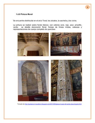 5
1.4.6 Pintura Mural
Se encuentra distribuida en el arco Toral, los zócalos, la sacristía y los coros.
La pintura se realizó sobre fondo blanco, con colores ocre, rojo, azul, amarillo,
verde; se detalla decoración floral, franjas de líneas mixtas, cabezas y
representaciones de cuerpo completo de querubes
Tomado de http://spoliarium-macellum.blogspot.com/2013/09/iglesia-museo-de-santa-clara-bogota.html
 