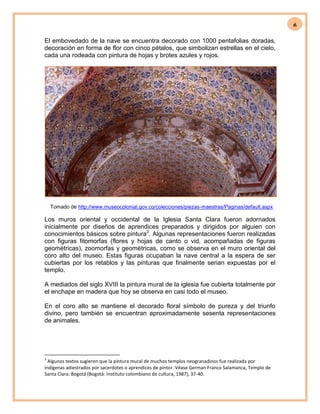 6
El embovedado de la nave se encuentra decorado con 1000 pentafolias doradas,
decoración en forma de flor con cinco pétalos, que simbolizan estrellas en el cielo,
cada una rodeada con pintura de hojas y brotes azules y rojos.
Tomado de http://www.museocolonial.gov.co/colecciones/piezas-maestras/Paginas/default.aspx
Los muros oriental y occidental de la Iglesia Santa Clara fueron adornados
inicialmente por diseños de aprendices preparados y dirigidos por alguien con
conocimientos básicos sobre pintura3
. Algunas representaciones fueron realizadas
con figuras fitomorfas (flores y hojas de canto o vid, acompañadas de figuras
geométricas), zoomorfas y geométricas, como se observa en el muro oriental del
coro alto del museo. Estas figuras ocupaban la nave central a la espera de ser
cubiertas por los retablos y las pinturas que finalmente serian expuestas por el
templo.
A mediados del siglo XVIII la pintura mural de la iglesia fue cubierta totalmente por
el enchape en madera que hoy se observa en casi todo el museo.
En el coro alto se mantiene el decorado floral símbolo de pureza y del triunfo
divino, pero también se encuentran aproximadamente sesenta representaciones
de animales.
3
Algunos textos sugieren que la pintura mural de muchos templos neogranadinos fue realizada por
indígenas adiestrados por sacerdotes o aprendices de pintor. Véase German Franco Salamanca, Templo de
Santa Clara: Bogotá (Bogotá: Instituto colombiano de cultura, 1987), 37-40.
 