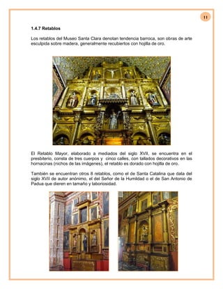 11
1.4.7 Retablos
Los retablos del Museo Santa Clara denotan tendencia barroca, son obras de arte
esculpida sobre madera, generalmente recubiertos con hojilla de oro.
El Retablo Mayor, elaborado a mediados del siglo XVII, se encuentra en el
presbiterio, consta de tres cuerpos y cinco calles, con tallados decorativos en las
hornacinas (nichos de las imágenes), el retablo es dorado con hojilla de oro.
También se encuentran otros 8 retablos, como el de Santa Catalina que data del
siglo XVII de autor anónimo, el del Señor de la Humildad o el de San Antonio de
Padua que dieren en tamaño y laboriosidad.
 