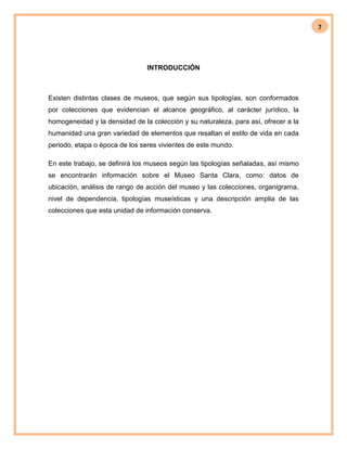 2
INTRODUCCIÓN
Existen distintas clases de museos, que según sus tipologías, son conformados
por colecciones que evidencian el alcance geográfico, al carácter jurídico, la
homogeneidad y la densidad de la colección y su naturaleza, para así, ofrecer a la
humanidad una gran variedad de elementos que resaltan el estilo de vida en cada
periodo, etapa o época de los seres vivientes de este mundo.
En este trabajo, se definirá los museos según las tipologías señaladas, así mismo
se encontrarán información sobre el Museo Santa Clara, como: datos de
ubicación, análisis de rango de acción del museo y las colecciones, organigrama,
nivel de dependencia, tipologías museísticas y una descripción amplia de las
colecciones que esta unidad de información conserva.
 