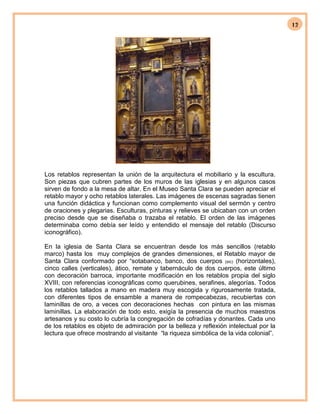12
Los retablos representan la unión de la arquitectura el mobiliario y la escultura.
Son piezas que cubren partes de los muros de las iglesias y en algunos casos
sirven de fondo a la mesa de altar. En el Museo Santa Clara se pueden apreciar el
retablo mayor y ocho retablos laterales. Las imágenes de escenas sagradas tienen
una función didáctica y funcionan como complemento visual del sermón y centro
de oraciones y plegarias. Esculturas, pinturas y relieves se ubicaban con un orden
preciso desde que se diseñaba o trazaba el retablo. El orden de las imágenes
determinaba como debía ser leído y entendido el mensaje del retablo (Discurso
iconográfico).
En la iglesia de Santa Clara se encuentran desde los más sencillos (retablo
marco) hasta los muy complejos de grandes dimensiones, el Retablo mayor de
Santa Clara conformado por “sotabanco, banco, dos cuerpos (sic) (horizontales),
cinco calles (verticales), ático, remate y tabernáculo de dos cuerpos, este último
con decoración barroca, importante modificación en los retablos propia del siglo
XVIII, con referencias iconográficas como querubines, serafines, alegorías. Todos
los retablos tallados a mano en madera muy escogida y rigurosamente tratada,
con diferentes tipos de ensamble a manera de rompecabezas, recubiertas con
laminillas de oro, a veces con decoraciones hechas con pintura en las mismas
laminillas. La elaboración de todo esto, exigía la presencia de muchos maestros
artesanos y su costo lo cubría la congregación de cofradías y donantes. Cada uno
de los retablos es objeto de admiración por la belleza y reflexión intelectual por la
lectura que ofrece mostrando al visitante “la riqueza simbólica de la vida colonial”.
 