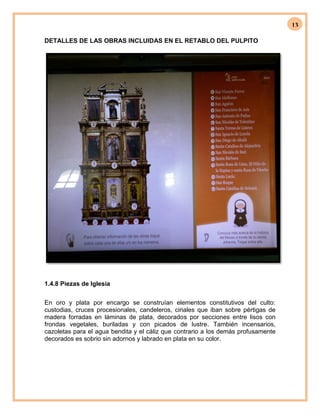 13
DETALLES DE LAS OBRAS INCLUIDAS EN EL RETABLO DEL PULPITO
1.4.8 Piezas de Iglesia
En oro y plata por encargo se construían elementos constitutivos del culto:
custodias, cruces procesionales, candeleros, ciriales que iban sobre pértigas de
madera forradas en láminas de plata, decorados por secciones entre lisos con
frondas vegetales, buriladas y con picados de lustre. También incensarios,
cazoletas para el agua bendita y el cáliz que contrario a los demás profusamente
decorados es sobrio sin adornos y labrado en plata en su color.
 