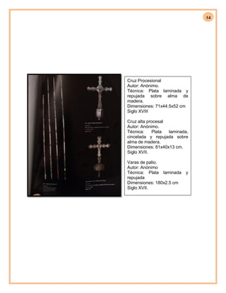 14
Cruz Procesional
Autor: Anónimo.
Técnica: Plata laminada y
repujada sobre alma de
madera.
Dimensiones: 71x44.5x52 cm
Siglo XVIII
Cruz alta procesal
Autor: Anónimo.
Técnica: Plata laminada,
cincelada y repujada sobre
alma de madera.
Dimensiones: 81x40x13 cm.
Siglo XVII.
Varas de palio.
Autor: Anónimo
Técnica: Plata laminada y
repujada
Dimensiones: 180x2.5 cm
Siglo XVII.
 