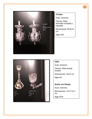 15
Ciriales.
Autor: Anónimo
Técnica: Plata
laminada cincelada y
repujada.
Dimensiones: 28.5x18
cm
Siglo XVII
Cáliz.
Autor: Anónimo
Técnica: Plata dorada
fundida
Dimensiones: 19x13 cm
Siglo XX
Acetre con Hisopo
Autor: Anónimo
Dimensiones: 17x17.7x11
cm
Siglo XVIII
 