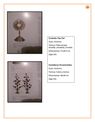 16
Custodia Tipo Sol
Autor: Anónimo
Técnica: Plata dorada,
amarilla, cincelada y fundida.
Dimensiones: 51x28.5 cm
Siglo XIX.
Candeleros Ornamentales.
Autor: Anónimo.
Técnica: Cobre y bronce
Dimensiones: 80x38 cm
Siglo XIX
 