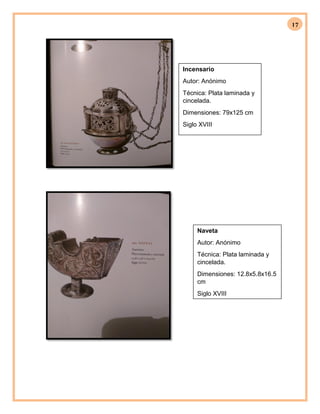 17
Incensario
Autor: Anónimo
Técnica: Plata laminada y
cincelada.
Dimensiones: 79x125 cm
Siglo XVIII
Naveta
Autor: Anónimo
Técnica: Plata laminada y
cincelada.
Dimensiones: 12.8x5.8x16.5
cm
Siglo XVIII
 