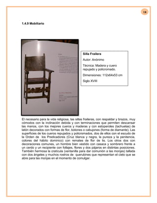 18
1.4.9 Mobiliario
El necesario para la vida religiosa, las sillas fraileras, con respaldar y brazos, muy
cómodos con la inclinación debida y con terminaciones que permiten descansar
las manos, con los mejores cueros y maderas y con estoperoles (tachuelas) de
latón decorados con formas de flor, botones o cabujones (forma de diamante). Las
superficies de los cueros repujados y policromados, dos de ellos con el escudo de
la Orden de los Predicadores (Cruz blanca y negra, la pureza y la penitencia,
colores del hábito dominico) con remates de flor de lis. Los otros dos con
decoraciones comunes, un hombre bien vestido con casaca y sombrero frente a
un cerdo y un recipiente con follajes, flores y dos pájaros en distintas posiciones.
También hermosa la cratícula (ventanilla para dar comunión a las monjas) tallada
con dos ángeles y muchos rostros de querubines que representan el cielo que se
abre para las monjas en el momento de comulgar.
Silla Frailera
Autor: Anónimo
Técnica: Madera y cuero
repujado y policromado.
Dimensiones: 112x64x53 cm
Siglo XVIII
 