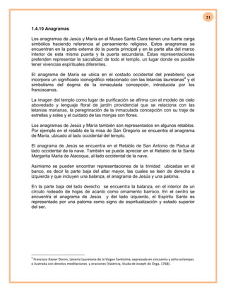 21
1.4.10 Anagramas
Los anagramas de Jesús y María en el Museo Santa Clara tienen una fuerte carga
simbólica haciendo referencia al pensamiento religioso. Estos anagramas se
encuentran en la parte externa de la puerta principal y en la parte alta del marco
interior de esta misma puerta y la puerta secundaria. Estas representaciones
pretenden representar la sacralidad de todo el templo, un lugar donde es posible
tener vivencias espirituales diferentes.
El anagrama de María se ubica en el costado occidental del presbiterio que
incorpora un significado iconográfico relacionado con las letanías lauretanas4
y el
simbolismo del dogma de la inmaculada concepción, introducida por los
franciscanos.
La imagen del templo como lugar de purificación se afirma con el modelo de cielo
abovedado y lenguaje floral de jardín providencial que se relaciona con las
letanías marianas, la peregrinación de la inmaculada concepción con su traje de
estrellas y soles y el cuidado de las monjas con flores.
Los anagramas de Jesús y María también son representados en algunos retablos.
Por ejemplo en el retablo de la misa de San Gregorio se encuentra el anagrama
de María, ubicado al lado occidental del templo.
El anagrama de Jesús se encuentra en el Retablo de San Antonio de Padua al
lado occidental de la nave. También se puede apreciar en el Retablo de la Santa
Margarita María de Alacoque, al lado occidental de la nave.
Asimismo se pueden encontrar representaciones de la trinidad ubicadas en el
banco, es decir la parte baja del altar mayor, las cuales se leen de derecha a
izquierda y que incluyen una balanza, el anagrama de Jesús y una paloma.
En la parte baja del lado derecho se encuentra la balanza, en el interior de un
círculo rodeado de hojas de acanto como ornamento barroco. En el centro se
encuentra el anagrama de Jesús y del lado izquierdo, el Espíritu Santo es
representado por una paloma como signo de espiritualización y estado superior
del ser.
4
Francisco Xavier Dornn, Letanía Lauretana de la Virgen Santísima, expresada en cincuenta y ocho estampas
e ilustrada con devotas meditaciones y oraciones (Valencia, Viuda de Joseph de Orga, 1768).
 