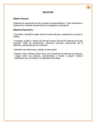 3
OBJETIVOS
Objetivo General
Evidenciar la apropiación de los conceptos correspondiente a Tipos de Museos y
Colecciones, mediante el desarrollo de investigación y descripción.
Objetivos Específicos
• Consultar e identificar cuáles son los museos del país y seleccionar uno para su
análisis
• Investigar, analizar y extraer de diversas fuentes información referente al museo
escogido: datos de identificación, estructura funcional, organización de la
colección, características de la colección
• Identificar las colecciones y realizar su descripción
 Realizar visita al Museo Santa Clara, con el propósito de observar la colección,
indagar sobre sus orígenes, características e historia y adquirir material
bibliográfico que contribuya a la realización del trabajo.
 