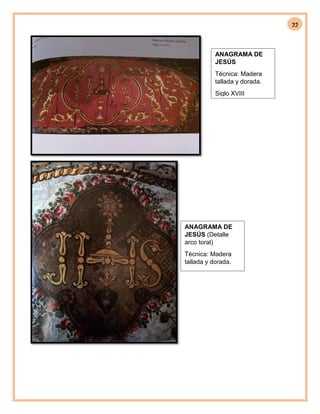 22
ANAGRAMA DE
JESÚS
Técnica: Madera
tallada y dorada.
Siglo XVIII
ANAGRAMA DE
JESÚS (Detalle
arco toral)
Técnica: Madera
tallada y dorada.
Siglo XVIII
 