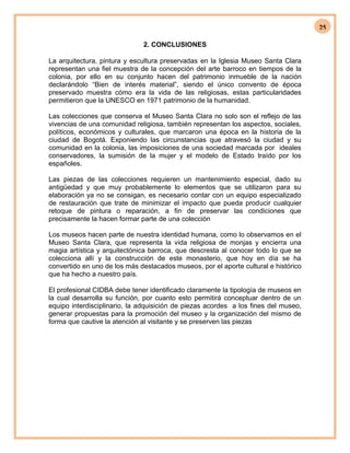 25
2. CONCLUSIONES
La arquitectura, pintura y escultura preservadas en la Iglesia Museo Santa Clara
representan una fiel muestra de la concepción del arte barroco en tiempos de la
colonia, por ello en su conjunto hacen del patrimonio inmueble de la nación
declarándolo “Bien de interés material”, siendo el único convento de época
preservado muestra cómo era la vida de las religiosas, estas particularidades
permitieron que la UNESCO en 1971 patrimonio de la humanidad.
Las colecciones que conserva el Museo Santa Clara no solo son el reflejo de las
vivencias de una comunidad religiosa, también representan los aspectos, sociales,
políticos, económicos y culturales, que marcaron una época en la historia de la
ciudad de Bogotá. Exponiendo las circunstancias que atravesó la ciudad y su
comunidad en la colonia, las imposiciones de una sociedad marcada por ideales
conservadores, la sumisión de la mujer y el modelo de Estado traído por los
españoles.
Las piezas de las colecciones requieren un mantenimiento especial, dado su
antigüedad y que muy probablemente lo elementos que se utilizaron para su
elaboración ya no se consigan, es necesario contar con un equipo especializado
de restauración que trate de minimizar el impacto que pueda producir cualquier
retoque de pintura o reparación, a fin de preservar las condiciones que
precisamente la hacen formar parte de una colección
Los museos hacen parte de nuestra identidad humana, como lo observamos en el
Museo Santa Clara, que representa la vida religiosa de monjas y encierra una
magia artística y arquitectónica barroca, que descresta al conocer todo lo que se
colecciona allí y la construcción de este monasterio, que hoy en día se ha
convertido en uno de los más destacados museos, por el aporte cultural e histórico
que ha hecho a nuestro país.
El profesional CIDBA debe tener identificado claramente la tipología de museos en
la cual desarrolla su función, por cuanto esto permitirá conceptuar dentro de un
equipo interdisciplinario, la adquisición de piezas acordes a los fines del museo,
generar propuestas para la promoción del museo y la organización del mismo de
forma que cautive la atención al visitante y se preserven las piezas
 