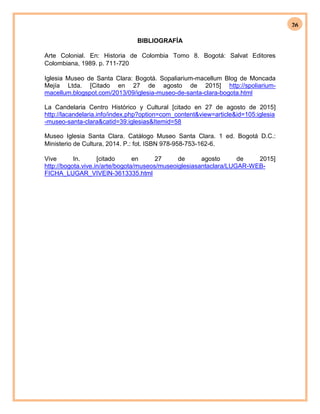 26
BIBLIOGRAFÍA
Arte Colonial. En: Historia de Colombia Tomo 8. Bogotá: Salvat Editores
Colombiana, 1989. p. 711-720
Iglesia Museo de Santa Clara: Bogotá. Sopaliarium-macellum Blog de Moncada
Mejía Ltda. [Citado en 27 de agosto de 2015] http://spoliarium-
macellum.blogspot.com/2013/09/iglesia-museo-de-santa-clara-bogota.html
La Candelaria Centro Histórico y Cultural [citado en 27 de agosto de 2015]
http://lacandelaria.info/index.php?option=com_content&view=article&id=105:iglesia
-museo-santa-clara&catid=39:iglesias&Itemid=58
Museo Iglesia Santa Clara. Catálogo Museo Santa Clara. 1 ed. Bogotá D.C.:
Ministerio de Cultura, 2014. P.: fot. ISBN 978-958-753-162-6.
Vive In. [citado en 27 de agosto de 2015]
http://bogota.vive.in/arte/bogota/museos/museoiglesiasantaclara/LUGAR-WEB-
FICHA_LUGAR_VIVEIN-3613335.html
 