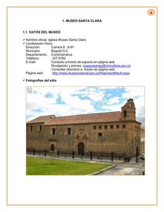 4
1. MUSEO SANTA CLARA
1.1 DATOS DEL MUSEO
 Nombre oficial: Iglesia Museo Santa Clara
 Localización física:
Dirección: Carrera 8 8-91
Municipio: Bogotá D.C.
Departamento: Cundinamarca
Teléfono: 337 6762
E-mail: Contacto a través de espacio en página web
Divulgación y prensa, ncaguasango@mincultura.gov.co
Consultar directorio a través de página web
Página web: http://www.museocolonial.gov.co/Paginas/default.aspx
 Fotografías del sitio
 