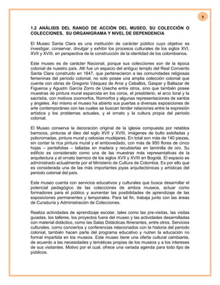 5
1.2 ANÁLISIS DEL RANGO DE ACCIÓN DEL MUSEO, SU COLECCIÓN O
COLECCIONES, SU ORGANIGRAMA Y NIVEL DE DEPENDENCIA
El Museo Santa Clara es una institución de carácter público cuyo objetivo es
investigar, conservar, divulgar y exhibir los procesos culturales de los siglos XVI,
XVII y XVIII, en perspectiva de la construcción de la identidad de los colombianos.
Este museo es de carácter Nacional, porque sus colecciones son de la época
colonial de nuestro país. Allí fue un espacio del antiguo templo del Real Convento
Santa Clara construido en 1647, que pertenecieron a las comunidades religiosas
femeninas del período colonial, no solo posee una amplia colección colonial que
cuenta con obras de Gregorio Vásquez de Arce y Ceballos, Gaspar y Baltazar de
Figueroa y Agustín García Zorro de Useche entre otros, sino que también posee
muestras de pintura mural esparcida en los coros, el presbiterio, el arco toral y la
sacristía, con motivos zoomorfos, fitomorfos y algunas representaciones de santos
y ángeles. Así mismo el museo ha abierto sus puertas a diversas exposiciones de
arte contemporáneo con las cuales se buscan tender relaciones entre la expresión
artística y los problemas actuales, y el ornato y la cultura propia del periodo
colonial.
El Museo conserva la decoración original de la iglesia compuesta por retablos
barrocos, pinturas al óleo del siglo XVII y XVIII, imágenes de bulto estofadas y
policromadas, pintura mural y celosías mudéjares. En total son más de 140 piezas,
sin contar la rica pintura mural y el embovedado, con más de 950 flores de cinco
hojas – pentafolias – talladas en madera y recubiertas en laminilla de oro. Su
edificio es considerado como una de las muestras más representativas de la
arquitectura y el ornato barroco de los siglos XVII y XVIII en Bogotá. El espacio es
administrado actualmente por el Ministerio de Cultura de Colombia. Es por ello que
es considerada una de las más importantes joyas arquitectónicas y artísticas del
periodo colonial del país.
Este museo cuenta con servicios educativos y culturales que busca desarrollar el
potencial pedagógico de las colecciones de ambos museos, actuar como
formadores para el público y aumentar las posibilidades de aprendizaje de las
exposiciones permanentes y temporales. Para tal fin, trabaja junto con las áreas
de Curaduría y Administración de Colecciones.
Realiza actividades de aprendizaje escolar, tales como las pre-visitas, las visitas
guiadas, los talleres, los proyectos fuera del museo y las actividades desarrolladas
con material didáctico, como las Salas Didácticas Itinerantes, entre otros. Servicios
culturales, como conciertos y conferencias relacionados con la historia del periodo
colonial, también hacen parte del programa educativo y nutren la educación no
formal impartida en los museos. Este museo tiene una oferta cultural cambiante,
de acuerdo a las necesidades y temáticas propias de los museos y a los intereses
de sus visitantes. Motivo por el cual, ofrece una variada agenda para todo tipo de
públicos.
 