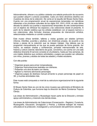 6
Adicionalmente, ofrecen a su público visitante una selecta producción de souvenirs
que pueden adquirir a precios accesibles. Cada uno tiene atractivos diseños con
muestras de obras de la colección. De venta en la taquilla del Museo Santa Clara.
Cuenta con una programación anual de exposiciones temporales con temáticas
referentes a los procesos culturales de los siglos XVI, XVII y XVIII, en esta última
década ha abierto sus puertas a exposiciones temporales de arte contemporáneo
con el objetivo de refrescar los espacios y las colecciones desde el presente. A
partir de la relación estética que los artistas establecen con el espacio barroco y
sus colecciones, ellos formulan diversas propuestas de intervención artística,
seleccionadas mediante un comité curatorial.
Este museo ofrece también, talleres y visitas guiadas por edades (primera
infancia, infantiles, juveniles y adultos), con dinámicas propias, de acuerdo a los
temas y piezas de la colección que se deseen trabajar. Hay talleres que se
programan mensualmente en los que se puede participar de forma gratuita. Así
mismo, se realizan charlas y conferencias, jornadas internacionales de arte,
historia y cultura colonial, laboratorio de guías, conciertos y se cuenta con una sala
didáctica itinerante El servicio consiste en el préstamo, hasta por tres semanas, de
una maleta didáctica que contiene actividades y juegos que pueden ser utilizados
con niños, jóvenes y adultos de todas las edades y niveles escolares.
Con ella podrás:
* Organizar grupos para armar rompecabezas.
* Organizar improvisaciones teatrales con disfraces.
* Presentar una obra de teatro con títeres.
* Agilizar tu memoria adivinando personajes.
* Organiza juegos de destreza manual armando tu propio personaje de papel en
3D, y muchas actividades más.
Este museo está compuesto a nivel de su estructura organizacional de la siguiente
forma:
El Museo Santa Clara es uno de los cinco museos que administra el Ministerio de
Cultura de Colombia, que funciona bajo la dirección de María Constanza Toquica
Clavijo.
Las áreas de Administración y Museología hacen parte de la Dirección y brindan
apoyo administrativo y misional a las demás áreas.
Las áreas de Administración de Colecciones (Conservación - Registro), Curaduría,
Museografía, Educación, Divulgación y Prensa, y Editorial trabajan de manera
articulada en la protección, investigación y comunicación del patrimonio colonial.
 