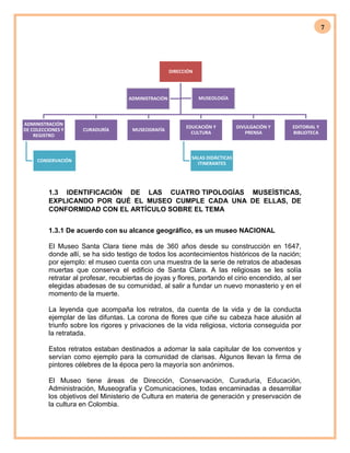 7
DIRECCIÓN
ADMINISTRACIÓN
DE COLECCIONES Y
REGISTRO
CONSERVACIÓN
CURADURÍA MUSEOGRAFÍA
EDUCACIÓN Y
CULTURA
SALAS DIDÁCTICAS
ITINERANTES
DIVULGACIÓN Y
PRENSA
EDITORIAL Y
BIBLIOTECA
ADMINISTRACIÓN MUSEOLOGÍA
1.3 IDENTIFICACIÓN DE LAS CUATRO TIPOLOGÍAS MUSEÍSTICAS,
EXPLICANDO POR QUÉ EL MUSEO CUMPLE CADA UNA DE ELLAS, DE
CONFORMIDAD CON EL ARTÍCULO SOBRE EL TEMA
1.3.1 De acuerdo con su alcance geográfico, es un museo NACIONAL
El Museo Santa Clara tiene más de 360 años desde su construcción en 1647,
donde allí, se ha sido testigo de todos los acontecimientos históricos de la nación;
por ejemplo: el museo cuenta con una muestra de la serie de retratos de abadesas
muertas que conserva el edificio de Santa Clara. A las religiosas se les solía
retratar al profesar, recubiertas de joyas y flores, portando el cirio encendido, al ser
elegidas abadesas de su comunidad, al salir a fundar un nuevo monasterio y en el
momento de la muerte.
La leyenda que acompaña los retratos, da cuenta de la vida y de la conducta
ejemplar de las difuntas. La corona de flores que ciñe su cabeza hace alusión al
triunfo sobre los rigores y privaciones de la vida religiosa, victoria conseguida por
la retratada.
Estos retratos estaban destinados a adornar la sala capitular de los conventos y
servían como ejemplo para la comunidad de clarisas. Algunos llevan la firma de
pintores célebres de la época pero la mayoría son anónimos.
El Museo tiene áreas de Dirección, Conservación, Curaduría, Educación,
Administración, Museografía y Comunicaciones, todas encaminadas a desarrollar
los objetivos del Ministerio de Cultura en materia de generación y preservación de
la cultura en Colombia.
 