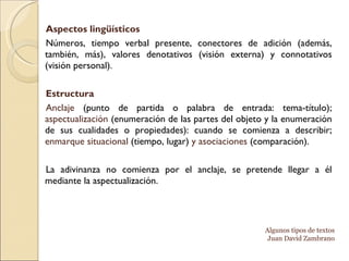 Aspectos lingüísticos  Números, tiempo verbal presente, conectores de adición (además, también, más), valores denotativos (visión externa) y connotativos (visión personal).  Estructura Anclaje  (punto de partida o palabra de entrada: tema-título);  aspectualización  (enumeración de las partes del objeto y la enumeración de sus cualidades o propiedades): cuando se comienza a describir;  enmarque situacional  (tiempo, lugar)  y asociaciones  (comparación). La adivinanza no comienza por el anclaje, se pretende llegar a él mediante la aspectualización. Algunos tipos de textos Juan David Zambrano 