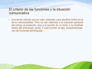 El criterio de las funciones y la situación
comunicativa
• Uno de los criterios que se usan, entonces, para clasificar textos es el
de la intencionalidad. Pero no nos referimos a la intención personal
del emisor al producirlo, sino a la función de un texto, a su finalidad
dentro del entramado social. Y esta función se liga, necesariamente,
con las funciones del lenguaje.
 