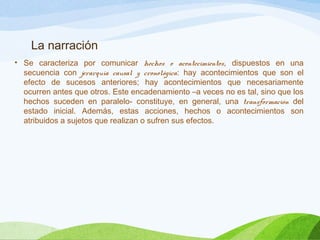 La narración
• Se caracteriza por comunicar hechos o acontecimientos, dispuestos en una
secuencia con jerarquía causal y cronológica: hay acontecimientos que son el
efecto de sucesos anteriores; hay acontecimientos que necesariamente
ocurren antes que otros. Este encadenamiento –a veces no es tal, sino que los
hechos suceden en paralelo- constituye, en general, una transformación del
estado inicial. Además, estas acciones, hechos o acontecimientos son
atribuidos a sujetos que realizan o sufren sus efectos.
 