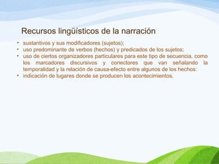 Recursos lingüísticos de la narración
• sustantivos y sus modificadores (sujetos);
• uso predominante de verbos (hechos) y predicados de los sujetos;
• uso de ciertos organizadores particulares para este tipo de secuencia, como
los marcadores discursivos y conectores que van señalando la
temporalidad y la relación de causa-efecto entre algunos de los hechos:
• indicación de lugares donde se producen los acontecimientos.
 