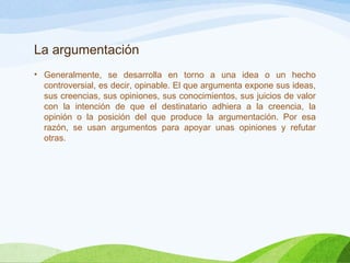 La argumentación
• Generalmente, se desarrolla en torno a una idea o un hecho
controversial, es decir, opinable. El que argumenta expone sus ideas,
sus creencias, sus opiniones, sus conocimientos, sus juicios de valor
con la intención de que el destinatario adhiera a la creencia, la
opinión o la posición del que produce la argumentación. Por esa
razón, se usan argumentos para apoyar unas opiniones y refutar
otras.
 
