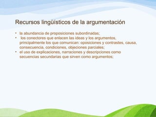 Recursos lingüísticos de la argumentación
• la abundancia de proposiciones subordinadas;
• los conectores que enlacen las ideas y los argumentos,
principalmente los que comunican: oposiciones y contrastes, causa,
consecuencia, condiciones, objeciones parciales;
• el uso de explicaciones, narraciones y descripciones como
secuencias secundarias que sirven como argumentos;
 