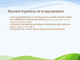 Recursos lingüísticos de la argumentación
• si son argumentaciones en primera persona, pueden aparecer verbos
que expliciten la acción de argumentar (opino que, me parece que, creo que,
estoy convencido de que, etc.);
• la presencia de palabras que indiquen refutación de otras opiniones
(falacia, engañoso, erróneo, etc.);
• la presencia de un léxico que es propio de los razonamientos.
 
