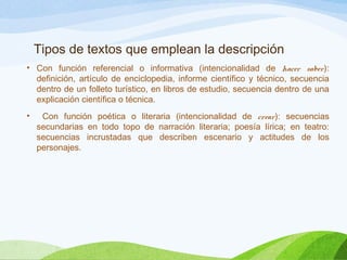 Tipos de textos que emplean la descripción
• Con función referencial o informativa (intencionalidad de hacer saber):
definición, artículo de enciclopedia, informe científico y técnico, secuencia
dentro de un folleto turístico, en libros de estudio, secuencia dentro de una
explicación científica o técnica.
• Con función poética o literaria (intencionalidad de crear): secuencias
secundarias en todo topo de narración literaria; poesía lírica; en teatro:
secuencias incrustadas que describen escenario y actitudes de los
personajes.
 