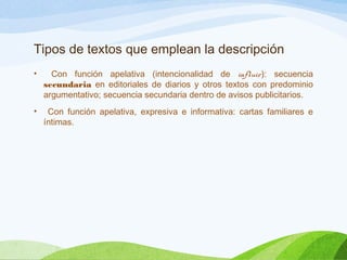 Tipos de textos que emplean la descripción
• Con función apelativa (intencionalidad de influir): secuencia
secundaria en editoriales de diarios y otros textos con predominio
argumentativo; secuencia secundaria dentro de avisos publicitarios.
• Con función apelativa, expresiva e informativa: cartas familiares e
íntimas.
 