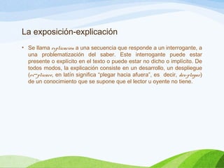 La exposición-explicación
• Se llama explicación a una secuencia que responde a un interrogante, a
una problematización del saber. Este interrogante puede estar
presente o explícito en el texto o puede estar no dicho o implícito. De
todos modos, la explicación consiste en un desarrollo, un despliegue
(ex plicare─ , en latín significa “plegar hacia afuera”, es decir, des-plegar)
de un conocimiento que se supone que el lector u oyente no tiene.
 