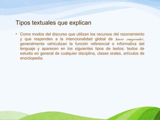 Tipos textuales que explican
• Como modos del discurso que utilizan los recursos del razonamiento
y que responden a la intencionalidad global de hacer comprender,
generalmente vehiculizan la función referencial o informativa del
lenguaje y aparecen en los siguientes tipos de textos: textos de
estudio en general de cualquier disciplina, clases orales, artículos de
enciclopedia.
 