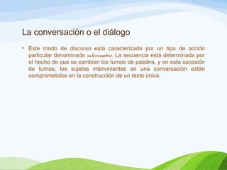 La conversación o el diálogo
• Este modo de discurso está caracterizado por un tipo de acción
particular denominada intercambio. La secuencia está determinada por
el hecho de que se cambien los turnos de palabra, y en esta sucesión
de turnos, los sujetos intervinientes en una conversación están
comprometidos en la construcción de un texto único.
 