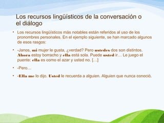 Los recursos lingüísticos de la conversación o
el diálogo
• Los recursos lingüísticos más notables están referidos al uso de los
pronombres personales. En el ejemplo siguiente, se han marcado algunos
de esos rasgos:
• -Janos, mi mujer le gusta, ¿verdad? Pero ustedes dos son distintos.
Ahora estoy borracho y ella está sola. Puede usted ir… Le juego el
puente: ella es como el azar y usted no. […]
• -Pero…
• -Ella me lo dijo. Usted le recuerda a alguien. Alguien que nunca conoció.
 