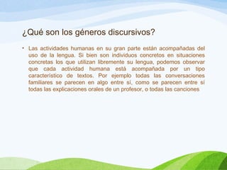 ¿Qué son los géneros discursivos?
• Las actividades humanas en su gran parte están acompañadas del
uso de la lengua. Si bien son individuos concretos en situaciones
concretas los que utilizan libremente su lengua, podemos observar
que cada actividad humana está acompañada por un tipo
característico de textos. Por ejemplo todas las conversaciones
familiares se parecen en algo entre sí, como se parecen entre sí
todas las explicaciones orales de un profesor, o todas las canciones
 